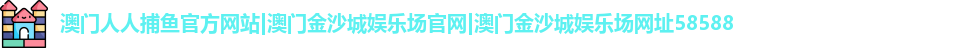澳门人人捕鱼官方网站|澳门金沙城娱乐场官网|澳门金沙城娱乐场网址58588